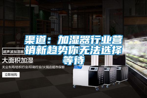 渠道：加濕器行業(yè)營(yíng)銷新趨勢(shì)你無法選擇等待