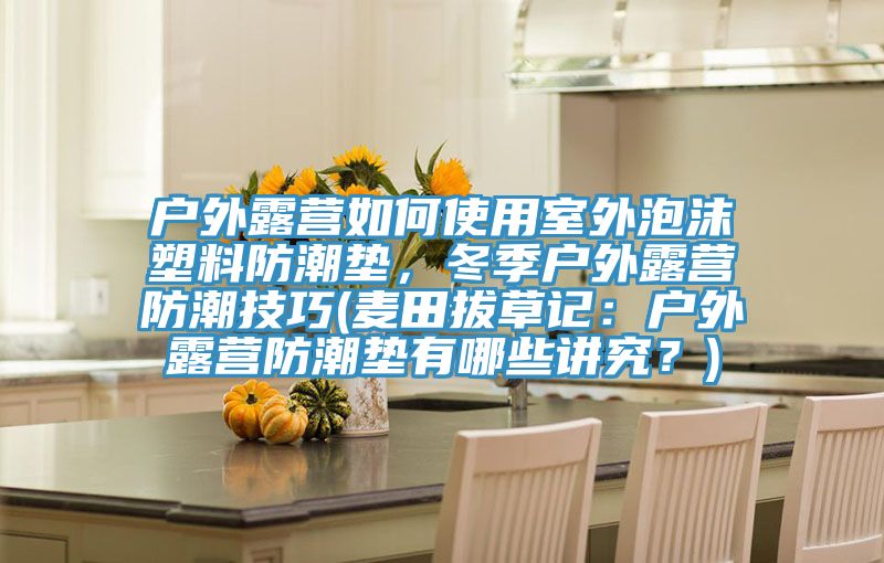 戶外露營如何使用室外泡沫塑料防潮墊，冬季戶外露營防潮技巧(麥田拔草記：戶外露營防潮墊有哪些講究？)